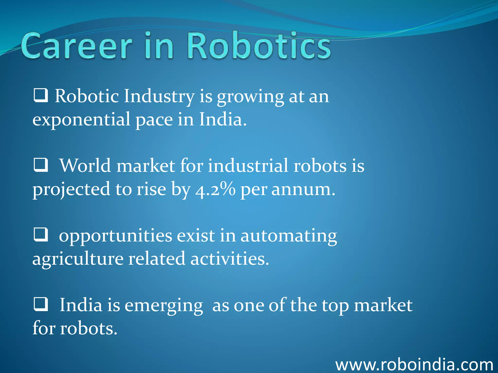 www.roboindia.com
 Robotic Industry is growing at an
exponential pace in India.
 World market for industrial robots is
projected to rise by 4.2% per annum.
 opportunities exist in automating
agriculture related activities.
 India is emerging as one of the top market
for robots.
Click here to visit -ROBO INDIA
 