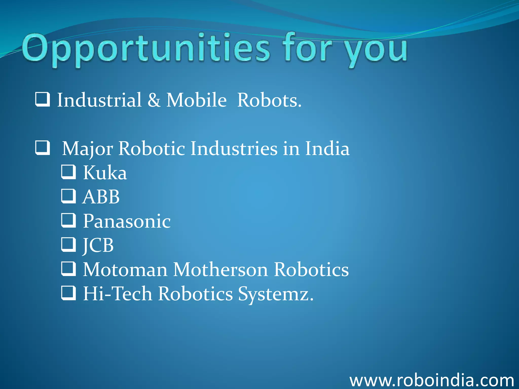 www.roboindia.com
 Industrial & Mobile Robots.
 Major Robotic Industries in India
 Kuka
 ABB
 Panasonic
 JCB
 Motoman Motherson Robotics
 Hi-Tech Robotics Systemz.
Click here to visit -ROBO INDIA
 