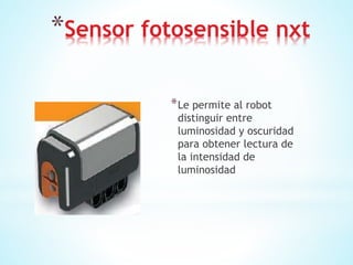 *Sensor fotosensible nxt
*Le permite al robot
distinguir entre
luminosidad y oscuridad
para obtener lectura de
la intensidad de
luminosidad
 