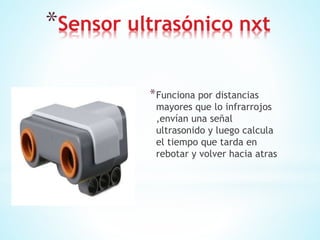 *Sensor ultrasónico nxt
*Funciona por distancias
mayores que lo infrarrojos
,envían una señal
ultrasonido y luego calcula
el tiempo que tarda en
rebotar y volver hacia atras
 