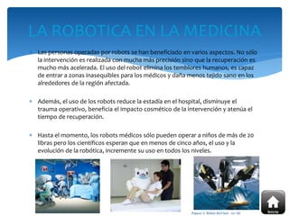  Las personas operadas por robots se han beneficiado en varios aspectos. No sólo
la intervención es realizada con mucha más precisión sino que la recuperación es
mucho más acelerada. El uso del robot elimina los temblores humanos, es capaz
de entrar a zonas inasequibles para los médicos y daña menos tejido sano en los
alrededores de la región afectada.
 Además, el uso de los robots reduce la estadía en el hospital, disminuye el
trauma operativo, beneficia el impacto cosmético de la intervención y atenúa el
tiempo de recuperación.
 Hasta el momento, los robots médicos sólo pueden operar a niños de más de 20
libras pero los científicos esperan que en menos de cinco años, el uso y la
evolución de la robótica, incremente su uso en todos los niveles.
LA ROBOTICA EN LA MEDICINA
 