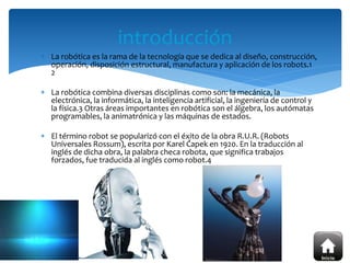  La robótica es la rama de la tecnología que se dedica al diseño, construcción,
operación, disposición estructural, manufactura y aplicación de los robots.1
2
 La robótica combina diversas disciplinas como son: la mecánica, la
electrónica, la informática, la inteligencia artificial, la ingeniería de control y
la física.3 Otras áreas importantes en robótica son el álgebra, los autómatas
programables, la animatrónica y las máquinas de estados.
 El término robot se popularizó con el éxito de la obra R.U.R. (Robots
Universales Rossum), escrita por Karel Čapek en 1920. En la traducción al
inglés de dicha obra, la palabra checa robota, que significa trabajos
forzados, fue traducida al inglés como robot.4
introducción
 