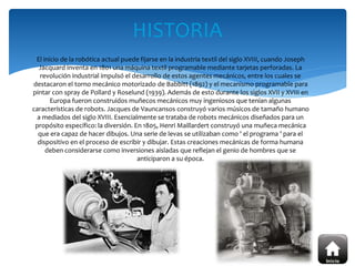 El inicio de la robótica actual puede fijarse en la industria textil del siglo XVIII, cuando Joseph
Jacquard inventa en 1801 una máquina textil programable mediante tarjetas perforadas. La
revolución industrial impulsó el desarrollo de estos agentes mecánicos, entre los cuales se
destacaron el torno mecánico motorizado de Babbitt (1892) y el mecanismo programable para
pintar con spray de Pollard y Roselund (1939). Además de esto durante los siglos XVII y XVIII en
Europa fueron construidos muñecos mecánicos muy ingeniosos que tenían algunas
características de robots. Jacques de Vauncansos construyó varios músicos de tamaño humano
a mediados del siglo XVIII. Esencialmente se trataba de robots mecánicos diseñados para un
propósito específico: la diversión. En 1805, Henri Maillardert construyó una muñeca mecánica
que era capaz de hacer dibujos. Una serie de levas se utilizaban como ' el programa ' para el
dispositivo en el proceso de escribir y dibujar. Estas creaciones mecánicas de forma humana
deben considerarse como inversiones aisladas que reflejan el genio de hombres que se
anticiparon a su época.
HISTORIA
 