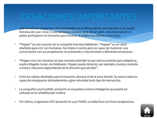  500 novedosos robots han sido presentados en la última edición de Innorobo en la ciudad
francesa de Lyon. Unas 15 000 personas visitaron este año el salón. 200 empresas de 20
países participaron en el evento para mostrar al público sus últimas creaciones.
 “Pepper” es una creación de la compañía francesa Aldebaran. “Pepper” es un robot
diseñado para vivir con humanos. No limpia ni cocina pero es capaz de mantener una
conversación con sus propietarios reconociendo y reaccionando a diferentes emociones.
 “Pepper vive con nosotros así que necesita entender lo que está ocurriendo para adaptarse,
explica Magalie Cuvier, de Aldebaran. Pepper puede detectar, por ejemplo, si estoy contenta
o triste y reacciona dependiendo de la emoción que perciba”.
 Entre los robots diseñados para la industria, destacó el de la suiza Stäubli. Su nuevo robot es
capaz de empaquetar delicadamente a gran velocidad todo tipo de mercancías.
 La compañía rusa ExoAtlet presentó un esqueleto externo inteligente que podrá ser
utilizado en la rehabilitación médica.
 Por último, la japonesa AIST presentó en Lyon PARO, un bebé foca con fines terapéuticos.
CREACIONES IMPORTANTES
 