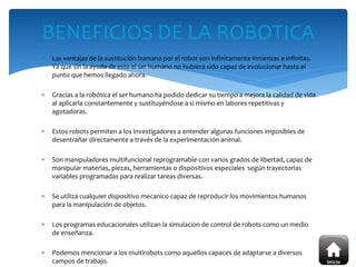  Las ventajas de la sustitución humana por el robot son infinitamente inmensas e infinitas.
Ya que sin la ayuda de esta el ser humano no hubiera sido capaz de evolucionar hasta el
punto que hemos llegado ahora.
 Gracias a la robótica el ser humano ha podido dedicar su tiempo a mejora la calidad de vida
al aplicarla constantemente y sustituyéndose a si mismo en labores repetitivas y
agotadoras.
 Estos robots permiten a los investigadores a entender algunas funciones imposibles de
desentrañar directamente a través de la experimentación animal.
 Son manipuladores multifuncional reprogramable con varios grados de libertad, capaz de
manipular materias, piezas, herramientas o dispositivos especiales según trayectorias
variables programadas para realizar tareas diversas.
 Se utiliza cualquier dispositivo mecanico capaz de reproducir los movimientos humanos
para la manipulación de objetos.
 Los programas educacionales utilizan la simulacion de control de robots como un medio
de enseñanza.
 Podemos mencionar a los multirobots como aquellos capaces de adaptarse a diversos
campos de trabajo.
BENEFICIOS DE LA ROBOTICA
 