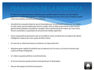  El robot esta específicamente diseñado para sustituir la labor humana y de esta manera
mejorarla o simplemente igualar su capacidad. Aunque si es muy cierto que la robótica puede
crear mas empleos, también puede quitarlos.
 Actualmente se puede observar que el desempleo por la sustitución humana por los robots
ha sido mayor que el empleo que esta ha creado. Esto se debe mayormente a que muchas
generaciones pasadas no pudieron competir ante el potencial de los robot, por esto mimo
fueron sustituidos y expulsados de esta área de trabajo especifico.
 Estas computadoras pensantes solo se consideran como una base de una especie de robots
inteligentes capaces de crear copias de ellos mismo.
 El costo de un robot permanece constante con baja reducción.
 Requieren gran capital al instalarle que se deprecia con los anos y el recurso humano que
cuesta el tiempo trabajando.
 Un robot se puede justificar económicamente.
 El recurso humano puede sentirse amenazado por el desempleo.
 Desuso del equipo al termina el proyecto.
PERJUICIOS DE LA ROBOTICA
 