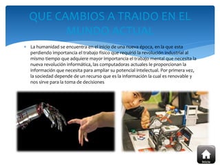  La humanidad se encuentra en el inicio de una nueva época, en la que esta
perdiendo importancia el trabajo físico que requirió la revolución industrial al
mismo tiempo que adquiere mayor importancia el trabajo mental que necesita la
nueva revolución informática, las computadoras actuales le proporcionan la
información que necesita para ampliar su potencial intelectual. Por primera vez,
la sociedad depende de un recurso que es la información la cual es renovable y
nos sirve para la toma de decisiones
QUE CAMBIOS A TRAIDO EN EL
MUNDO ACTUAL
 