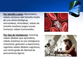 Por tamaño y peso: Nanorobots,
robots celulares (del tamaño medio
de una célula biológica),
microrobots, minirobots, robots de
tamaño mediano (según escala
humana), robots humanoides.
Por tipo de inteligencia: Learning
robots (Robots que aprenden),
robots emotivos (o con inteligencia
emocional, gestuales o expresivos),
cognitive robots (Robots cognitivos,
con cierto grado de libertad de
pensamiento ligero).
 