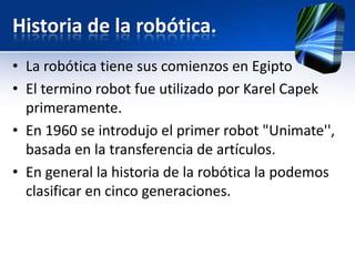 Historia de la robótica.
• La robótica tiene sus comienzos en Egipto
• El termino robot fue utilizado por Karel Capek
  primeramente.
• En 1960 se introdujo el primer robot "Unimate'',
  basada en la transferencia de artículos.
• En general la historia de la robótica la podemos
  clasificar en cinco generaciones.
 