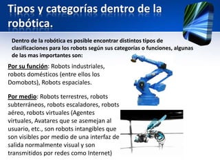 Tipos y categorías dentro de la
robótica.
 Dentro de la robótica es posible encontrar distintos tipos de
 clasificaciones para los robots según sus categorías o funciones, algunas
 de las mas importantes son:
Por su función: Robots industriales,
robots domésticos (entre ellos los
Domobots), Robots espaciales.

Por medio: Robots terrestres, robots
subterráneos, robots escaladores, robots
aéreo, robots virtuales (Agentes
virtuales, Avatares que se asemejan al
usuario, etc., son robots intangibles que
son visibles por medio de una interfaz de
salida normalmente visual y son
transmitidos por redes como Internet)
 