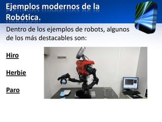 Ejemplos modernos de la
Robótica.
Dentro de los ejemplos de robots, algunos
de los más destacables son:

Hiro

Herbie

Paro
 