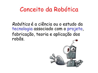 Conceito da Robótica Robótica  é a ciência ou o estudo da  tecnologia  associado com o  projeto , fabricação, teoria e aplicação dos robôs. 