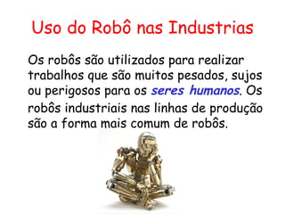 Uso do Robô nas Industrias Os robôs são utilizados para realizar trabalhos que são muitos pesados, sujos ou perigosos para os  seres humanos . Os robôs industriais nas linhas de produção são a forma mais comum de robôs. 
