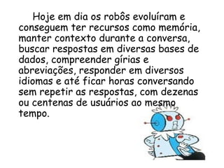 Hoje em dia os robôs evoluíram e conseguem ter recursos como memória, manter contexto durante a conversa, buscar respostas em diversas bases de dados, compreender gírias e abreviações, responder em diversos idiomas e até ficar horas conversando sem repetir as respostas, com dezenas ou centenas de usuários ao mesmo tempo. 