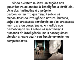 Ainda existem muitas limitações nas questões relacionadas à Inteligência Artificial. Uma das limitações é o próprio desconhecimento que temos sobre os mecanismos da inteligência natural humana, seja dos processos cerebrais ou dos processos mentais e da consciência. À medida que descobrimos mais sobre os mecanismos humanos de inteligência, mais conseguimos simular e reproduzir seu funcionamento nos computadores.   