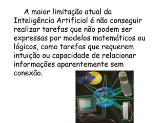 A maior limitação atual da Inteligência Artificial é não conseguir realizar tarefas que não podem ser expressas por modelos matemáticos ou lógicos, como tarefas que requerem intuição ou capacidade de relacionar informações aparentemente sem conexão. 
