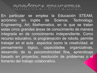 En particular se emplea la Educación STEAM,
acrónimo en inglés de Science, Technology,
Engineering, Art, Mathematics, en la que se tratan
estas cinco grandes áreas de conocimiento de manera
integrada en de conocimiento independiente. Como
recurso educativo, la programación de robots, permite
trabajar en el aula aspectos como la creatividad, el
pensamiento lógico, capacidades organizativas,
desarrollo de la psicomotricidad fina, aprendizaje
basado en proyectos, resolución de problemas o el
fomento del trabajo colaborativo.
 