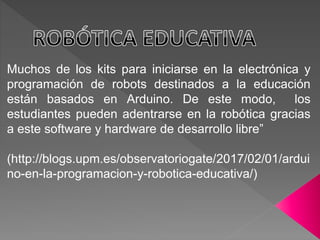 Muchos de los kits para iniciarse en la electrónica y
programación de robots destinados a la educación
están basados en Arduino. De este modo, los
estudiantes pueden adentrarse en la robótica gracias
a este software y hardware de desarrollo libre”
(http://blogs.upm.es/observatoriogate/2017/02/01/ardui
no-en-la-programacion-y-robotica-educativa/)
 
