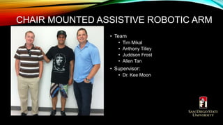 • Team
• Tim Mikal
• Anthony Tilley
• Juddson Frost
• Allen Tan
• Supervisor:
• Dr. Kee Moon
CHAIR MOUNTED ASSISTIVE ROBOTIC ARM
 