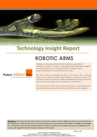 Technology Insight Report
                                        ROBOTIC ARMS
                                          "Robotics is a field concerned with the intelligent connection of
                                          perception to action." A Robot is a reprogrammable manipulator designed
                                          to move material, parts, or specialized devices through various
                                          programmed motions for performing various tasks.

                                          The most common manufacturing robot is the robotic arm. A typical
                                          robotic arm is made up of seven metal segments, joined by six joints. The
                                          computer controls the robot by rotating individual step motors connected
                                          to each joint (some larger arms use hydraulics or pneumatics)

                                          This report takes a look into the patenting activity around robotic arms
                                          uncovering the key companies, inventors, and different sub categories.




Disclaimer: This report should not be construed as business advice and the insights are not to be used as the basis
for investment or business decisions of any kind without your own research and validation. Gridlogics Technologies
Pvt. Ltd disclaims all warranties whether express, implied or statutory, of reliability, accuracy or completeness of
results, with regards to the information contained in this report.
                                                                                                        Page 1 of 36
                                          © 2012 Gridlogics. All Rights Reserved.
                           Patent iNSIGHT Pro™ is a trademark of Gridlogics Technologies Pvt. Ltd.
                    Feedbacks and Comments on this report can be sent to feedback_tr@patentinsightpro.com
 