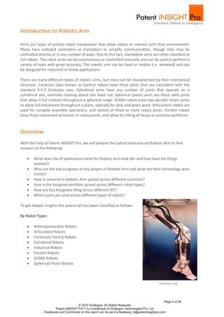 Introduction to Robotic Arm

Arms are types of jointed robot manipulator that allow robots to interact with their environment.
Many have onboard controllers or translators to simplify communication, though they may be
controlled directly or in any number of ways. Due to this fact, standalone arms are often classified as
full robots. The robot arms can be autonomous or controlled manually and can be used to perform a
variety of tasks with great accuracy. The robotic arm can be fixed or mobile (i.e. wheeled) and can
be designed for industrial or home applications.

There are many different types of robotic arms, but most can be characterized by their mechanical
structure. Cartesian (also known as Gantry) robots have three joints that are coincident with the
standard X-Y-Z Cartesian axes. Cylindrical arms have any number of joints that operate on a
cylindrical axis, normally rotating about one fixed rod. Spherical (polar) arms are those with joints
that allow it full rotation throughout a spherical range. SCARA robots have two parallel rotary joints
to allow full movement throughout a plane, typically for pick-and-place work. Articulated robots are
used for complex assembly operations, and consist of three or more rotary joints. Parallel robots
have three concurrent prismatic or rotary joints, and allow for tilting of heavy or sensitive platforms.



Overview
With the help of Patent iNSIGHT Pro, we will analyze the patent data around Robotic Arm to find
answers to the following:

       What does the IP publication trend for Robotic Arm look like and how have the filings
        evolved?
       Who are the top assignees or key players in Robotic Arm and what are their technology wise
        trends?
       How is research in Robotic Arm spread across different countries?
       How is the Assignee portfolio spread across different robot types?
       How are Key Assignees filing across different IPC?
       Which parts are used across different types of robots?

To get deeper insights the patent set has been classified as follows:

By Robot Types

       Anthropomorphic Robots
       Articulated Robots
       Cartesian/ Gantry Robots
       Cylindrical Robots
       Industrial Robots
       Parallel Robots
       SCARA Robots
       Spherical/ Polar Robots



                                                                                              Shadow Leg



                                                                                                  Page 2 of 36
                                    © 2012 Gridlogics. All Rights Reserved.
                     Patent iNSIGHT Pro™ is a trademark of Gridlogics Technologies Pvt. Ltd.
              Feedbacks and Comments on this report can be sent to feedback_tr@patentinsightpro.com
 