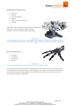 By Applications of Robotic Arms

       Agriculture
       Defense
       Material Handling
       Medical
       Other Industrial Applications
       Welding


Note: Other Industrial Applications include: bonding/sealing,
deburring , spraying, grinding, milling, polishing,
waterjet, cleanroom, drilling, foundry, assembling




                                            Image Source:
http://www.google.co.in/search?q=robotics+agriculture&hl=en&prmd=imvns&source=lnms&tbm=isch&ei=0n
dLT4zbKYHWrQekzNi3Dw&sa=X&oi=mode_link&ct=mode&cd=2&sqi=2&ved=0CDYQ_AUoAQ&biw=1600&bih
                                                  =756




By Parts of Robotic Arms

       Actuators
       Controllers
       End Effectors
       Sensors

                                            Image Source :
http://www.engineersgarage.com/articles/robotics-tutorial-introduction-robots

The illustration below shows the different categories prepared and the number of records in each.
The categorization involved defining a search strategy for each topic and then conducting the search
using the Advanced Searching capability in Patent iNSIGHT Pro. Details of search strings used for
each category are given in Appendix B.




                                                                                                  Page 3 of 36
                                    © 2012 Gridlogics. All Rights Reserved.
                     Patent iNSIGHT Pro™ is a trademark of Gridlogics Technologies Pvt. Ltd.
              Feedbacks and Comments on this report can be sent to feedback_tr@patentinsightpro.com
 