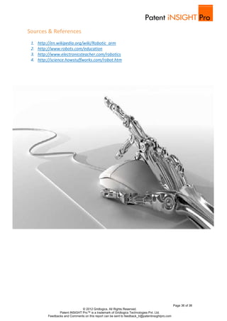 Sources & References
 1.   http://en.wikipedia.org/wiki/Robotic_arm
 2.   http://www.robots.com/education
 3.   http://www.electronicsteacher.com/robotics
 4.   http://science.howstuffworks.com/robot.htm




                                                                                                   Page 36 of 36
                                 © 2012 Gridlogics. All Rights Reserved.
                  Patent iNSIGHT Pro™ is a trademark of Gridlogics Technologies Pvt. Ltd.
           Feedbacks and Comments on this report can be sent to feedback_tr@patentinsightpro.com
 