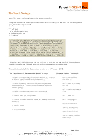 The Search Strategy
Note: This report excludes programming facets of robotics.

Using the commercial patent database PatBase as our data source we used the following search
query to create our patent set.

FT- Full Text
TAC – Title Abstract Claims
IC – International Class
UC- US Class

 (FT=(robot* or (artificial w/2 intelligence) or android or cyborg or
 humanoid*)) or (TAC= (manipulator* or manipulater* or actuator*
 or actuater* or drives or joint or joints or actuation or ("end
 effector" or "end effecter") or ((pneumatic* or air) w/2 muscle*)))
 and ((IC= B25J9/02 or B25J9/04 or B25J9/06 or B25J13/02 or
 B25J13/08 or B25J17 or B25J18) or (UC=901/2 or 901/14 or 901/19
 or 901/27 or 901/31 or 901/39 or 700/245 or 700/248 or 700/261))


The queries were combined using the ‘OR’ operator to search in full text and title, abstract, claims
and a patent set of 2352 records with one publication per family was generated.

The publications included in the report are updated as of 6th February, 2012.

Class Descriptions of Classes used in Search Strategy                     Class Descriptions Continued…

    B25J 9/02: characterised by movement of the arms, e.g. cartesian                 901/2: ARM MOTION
    co-ordinate type (B25J 9/06 takes precedence) [4]                                CONTROLLER

    B25J 9/04: by rotating at least one arm, excluding the head                      901/14: ARM MOVEMENT
    movement itself, e.g. cylindrical co-ordinate type or polar co-                  (SPATIAL)
    ordinate type [4]
                                                                                     901/19: DRIVE SYSTEM FOR
    B25J 9/06: characterised by multi-articulated arms [4]                           ARM

    B25J 13/02: Hand grip control means                                              901/27: ARM PART

    B25J 13/08: by means of sensing devices, e.g. viewing or touching                901/31: Gripping Jaw
    devices [4]
                                                                                     901/39: Jaw Structure
    B25J 17/00: Joints
                                                                                     700/245: Robot control
    B25J18/00: Arms [4]
                                                                                     700/248: Plural robots

                                                                                     700/261: Having control of
                                                                                     robot torque




                                                                                                   Page 5 of 36
                                     © 2012 Gridlogics. All Rights Reserved.
                      Patent iNSIGHT Pro™ is a trademark of Gridlogics Technologies Pvt. Ltd.
               Feedbacks and Comments on this report can be sent to feedback_tr@patentinsightpro.com
 