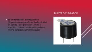 BUZZER O ZUMBADOR
 Es un transductor electroacústico
(dispositivo que transforma la electricidad
en sonido ) que producen sonido o
zumbido continuo o intermitente de un
mismo tono(generalmente agudo)
 