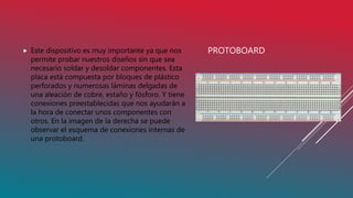 PROTOBOARD Este dispositivo es muy importante ya que nos
permite probar nuestros diseños sin que sea
necesario soldar y desoldar componentes. Esta
placa está compuesta por bloques de plástico
perforados y numerosas láminas delgadas de
una aleación de cobre, estaño y fósforo. Y tiene
conexiones preestablecidas que nos ayudarán a
la hora de conectar unos componentes con
otros. En la imagen de la derecha se puede
observar el esquema de conexiones internas de
una protoboard.
 