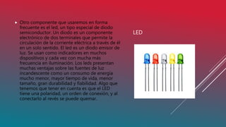 LED
 Otro componente que usaremos en forma
frecuente es el led, un tipo especial de diodo
semiconductor. Un diodo es un componente
electrónico de dos terminales que permite la
circulación de la corriente eléctrica a través de él
en un solo sentido. El led es un diodo emisor de
luz. Se usan como indicadores en muchos
dispositivos y cada vez con mucha más
frecuencia en iluminación. Los leds presentan
muchas ventajas sobre las fuentes de luz
incandescente como un consumo de energía
mucho menor, mayor tiempo de vida, menor
tamaño, gran durabilidad y fiabilidad. Algo que
tenemos que tener en cuenta es que el LED
tiene una polaridad, un orden de conexión, y al
conectarlo al revés se puede quemar.
 