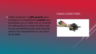 CABLES-CONECTORES
 Cable conductor o cable puente para
prototipos (o simplemente puente para
prototipos), es un cable con un conector
en cada punta (o a veces sin ellos), que
se usa normalmente para interconectar
entre sí los componentes en una placa
de pruebas.
 