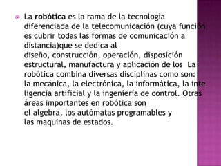    La robótica es la rama de la tecnología
    diferenciada de la telecomunicación (cuya función
    es cubrir todas las formas de comunicación a
    distancia)que se dedica al
    diseño, construcción, operación, disposición
    estructural, manufactura y aplicación de los La
    robótica combina diversas disciplinas como son:
    la mecánica, la electrónica, la informática, la inte
    ligencia artificial y la ingeniería de control. Otras
    áreas importantes en robótica son
    el algebra, los autómatas programables y
    las maquinas de estados.
 