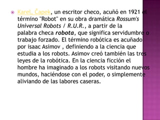    Karel, Čapek, un escritor checo, acuñó en 1921 el
    término "Robot" en su obra dramática Rossum's
    Universal Robots / R.U.R., a partir de la
    palabra checa robota, que significa servidumbre o
    trabajo forzado. El término robótica es acuñado
    por isaac Asimov , definiendo a la ciencia que
    estudia a los robots. Asimov creó también las tres
    leyes de la robótica. En la ciencia ficción el
    hombre ha imaginado a los robots visitando nuevos
    mundos, haciéndose con el poder, o simplemente
    aliviando de las labores caseras.
 