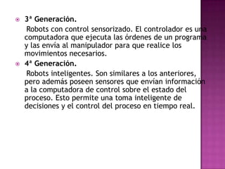    3ª Generación.
    Robots con control sensorizado. El controlador es una
    computadora que ejecuta las órdenes de un programa
    y las envía al manipulador para que realice los
    movimientos necesarios.
   4ª Generación.
    Robots inteligentes. Son similares a los anteriores,
    pero además poseen sensores que envían información
    a la computadora de control sobre el estado del
    proceso. Esto permite una toma inteligente de
    decisiones y el control del proceso en tiempo real.
 