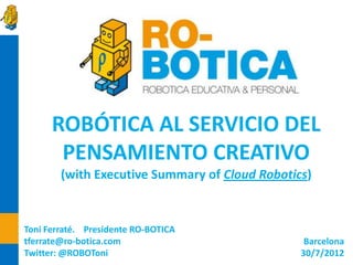 ROBÓTICA AL SERVICIO DEL PENSAMIENTO CREATIVO




      ROBÓTICA AL SERVICIO DEL
       PENSAMIENTO CREATIVO
        (with Executive Summary of Cloud Robotics)


Toni Ferraté. Presidente RO-BOTICA
tferrate@ro-botica.com                           Barcelona
Twitter: @ROBOToni                              30/7/2012
 