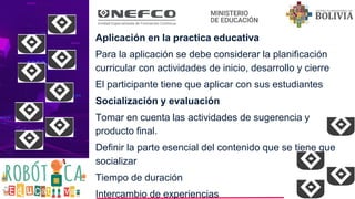 Aplicación en la practica educativa
Para la aplicación se debe considerar la planificación
curricular con actividades de inicio, desarrollo y cierre
El participante tiene que aplicar con sus estudiantes
Socialización y evaluación
Tomar en cuenta las actividades de sugerencia y
producto final.
Definir la parte esencial del contenido que se tiene que
socializar
Tiempo de duración
Intercambio de experiencias
 