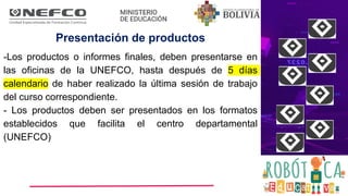 Presentación de productos
-Los productos o informes finales, deben presentarse en
las oficinas de la UNEFCO, hasta después de 5 días
calendario de haber realizado la última sesión de trabajo
del curso correspondiente.
- Los productos deben ser presentados en los formatos
establecidos que facilita el centro departamental
(UNEFCO)
 