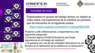 Actividad de inicio
Organizados en grupos de trabajo damos un vistazo al
video sobre una experiencia de la robótica en primaria,
que se encuentra en el siguiente enlace:
https://www.youtube.com/watch?v=gOzpdMEhzWk
Posterior a ello reflexionamos y respondemos a las
siguientes preguntas:
¿Conoces alguna Unidad Educativas que tenga
experiencia en el trabajo de robótica?
¿Te gustaría ser una de las Unidades Educativas en ser
pionero en la aplicación de la robótica en la educación?
 
