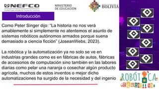 Introducción
Como Peter Singer dijo: “La historia no nos verá
amablemente si simplemente no atentemos el asunto de
sistemas robóticos autónomos armados porque suena
demasiado a ciencia ficción” (JoseanWebs, 2023).
La robótica y la automatización ya no solo se ve en
industrias grandes como es en fábricas de autos, fábricas
de accesorios de computación sino también en las labores
diarias como pelar una naranja o cosechar algún producto
agrícola, muchos de estos inventos o mejor dicho
automatizaciones ha surgido de la necesidad y del ingenio
 