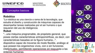 Conceptos basicos
Robótica
“La robótica es una ciencia o rama de la tecnología, que
estudia el diseño y construcción de máquinas capaces de
desempeñar tareas realizadas por el ser humano o que
requieren del uso de inteligencia.
Robot
"...una máquina programable, de propósito general, que
posee ciertas características antropomórficas, es decir, con
características basadas en la figura humana...".
dispositivo capaz de moverse de modo flexible, análogo al
que poseen los organismos vivos, con o sin funciones
intelectuales, permitiendo operaciones en respuesta a las
órdenes humanas.
 