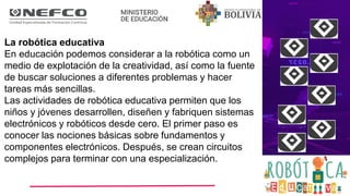 La robótica educativa
En educación podemos considerar a la robótica como un
medio de explotación de la creatividad, así como la fuente
de buscar soluciones a diferentes problemas y hacer
tareas más sencillas.
Las actividades de robótica educativa permiten que los
niños y jóvenes desarrollen, diseñen y fabriquen sistemas
electrónicos y robóticos desde cero. El primer paso es
conocer las nociones básicas sobre fundamentos y
componentes electrónicos. Después, se crean circuitos
complejos para terminar con una especialización.
 