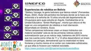 Experiencias de robótica en Bolivia
“Stefany Veizaga, la genio boliviano que fabrica robots” (Fernandes
Rojas, 2022), titular del periódico los tiempos donde se le hace una
entrevista a la señorita de 15 años oriundo del departamento de
Chuquisaca pero quee estudia en Aiquile, Cochabamba en la
Unidad Educativa: “Simón Rodríguez”, misma que obtuvo el 4to
lugar en una competición de robótica a nivel internación
desarrollado en Ginebra, Suiza.
“Niñas campesinas bolivianas crean un brazo hidráulico con
material reciclable” esta es de las primeras noticias sobre la
automatización que ya es noticia vieja, hablamos del 2015 misma
que nos cuenta como niñas de 11 y 12 años desarrollaron un brazo
robótico con jeringas, demostrando que la creatividad no tiene
fronteras y mucho menos el no contar con materiales sofisticados
ya que ellas lo hicieron con material reciclable.
https://www.youtube.com/@ingenieriayroboticaentreBros
 
