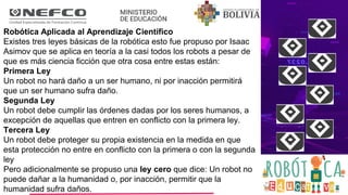 Robótica Aplicada al Aprendizaje Científico
Existes tres leyes básicas de la robótica esto fue propuso por Isaac
Asimov que se aplica en teoría a la casi todos los robots a pesar de
que es más ciencia ficción que otra cosa entre estas están:
Primera Ley
Un robot no hará daño a un ser humano, ni por inacción permitirá
que un ser humano sufra daño.
Segunda Ley
Un robot debe cumplir las órdenes dadas por los seres humanos, a
excepción de aquellas que entren en conflicto con la primera ley.
Tercera Ley
Un robot debe proteger su propia existencia en la medida en que
esta protección no entre en conflicto con la primera o con la segunda
ley
Pero adicionalmente se propuso una ley cero que dice: Un robot no
puede dañar a la humanidad o, por inacción, permitir que la
humanidad sufra daños.
 