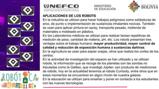 APLICACIONES DE LOS ROBOTS
En la industria se utilizan para hacer trabajos peligrosos como soldaduras de
arco, de punto o implementación de sustancias inhalantes nocivas. También
se usan para aplicar pintura en spray, transporte pesado, molienda de
materiales o moldeado en plástico.
En los Laboratorios médicos se utilizan para realizar tareas repetitivas de
medición de peso, cantidad de materia, pH, etc. Los robots presentan tres
ventajas sobre el trabajo humano: mayor productividad, mayor control de
calidad y reducción de exposición humana a sustancias dañinas.
En la agricultura se usan para espiar ovejas, otros que realiza los cortes de los
cerdos.
En la actividad de investigación del espacio se han utilizado y se utilizan
robots, la información que se recoge de los planetas con las sondas no
tripuladas como la Galileo, que investigó Júpiter; son producto de mediciones
de robots, hoy en la actualidad tenemos al robots Curiosity, entre otros que en
estos momentos se encuentran en algún rincón de nuestra galaxia.
En la educación se utilizan para enseñar y poner en contacto a los estudiantes
con las nuevas tecnologías.
 