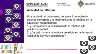 Actividad de reflexión
Una vez leído el documento del tema 1 conociendo
algunos conceptos y la importancia de la robótica en la
educación respondemos:
1. ¿Cómo aporta la enseñanza de la robótica a la
práctica docente?
2. ¿De qué manera la robótica beneficia en la formación
integral de las y los estudiantes?
 