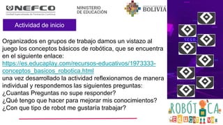 Actividad de inicio
Organizados en grupos de trabajo damos un vistazo al
juego los conceptos básicos de robótica, que se encuentra
en el siguiente enlace:
https://es.educaplay.com/recursos-educativos/1973333-
conceptos_basicos_robotica.html
una vez desarrollado la actividad reflexionamos de manera
individual y respondemos las siguientes preguntas:
¿Cuantas Preguntas no supe responder?
¿Qué tengo que hacer para mejorar mis conocimientos?
¿Con que tipo de robot me gustaría trabajar?
 