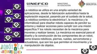La robótica se utiliza en una amplia variedad de
aplicaciones, desde la fabricación automática hasta la
exploración espacial, pasando por el cuidado de la salud.
La robótica combina la electrónica1, la mecánica y la
informática2 para diseñar robots capaces de percibir su
entorno y realizar acciones para cumplir con una misión
específica.Y los robots necesitan de la mecánica para
moverse y realizar tareas. La mecánica es esencial para el
diseño y la construcción de los componentes de un robot,
como brazos robóticos, piernas, ruedas, servomotores y
actuadores, que son los que permiten el movimiento y la
manipulación de objetos.
 
