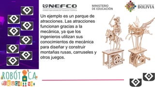 Un ejemplo es un parque de
atracciones. Las atracciones
funcionan gracias a la
mecánica, ya que los
ingenieros utilizan sus
conocimientos de mecánica
para diseñar y construir
montañas rusas, carruseles y
otros juegos.
 