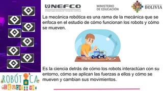 La mecánica robótica es una rama de la mecánica que se
enfoca en el estudio de cómo funcionan los robots y cómo
se mueven.
Es la ciencia detrás de cómo los robots interactúan con su
entorno, cómo se aplican las fuerzas a ellos y cómo se
mueven y cambian sus movimientos.
 